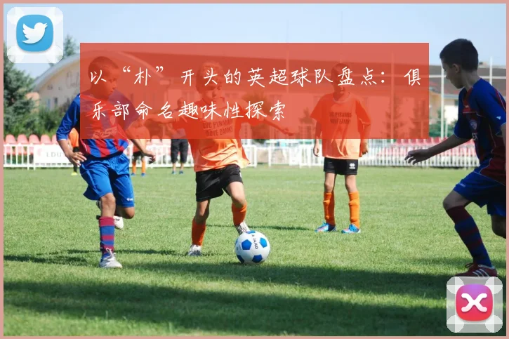 以“朴”开头的英超球队盘点：俱乐部命名趣味性探索