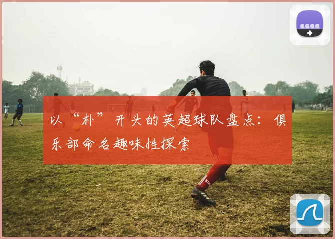 以“朴”开头的英超球队盘点：俱乐部命名趣味性探索