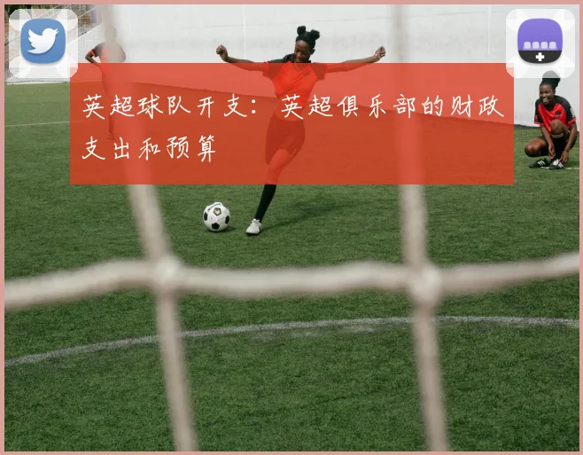 英超球队开支：英超俱乐部的财政支出和预算